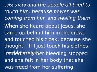 Luke 6 v.19 and the people all tried to
touch him, because power was
coming from him and healing them
all.When she heard about Jesus, she
came up behind him in the crowd
and touched his cloak, because she
thought, “If I just touch his clothes,
I will be healed.”Immediately her bleeding stopped
and she felt in her body that she
was freed from her suffering.
 