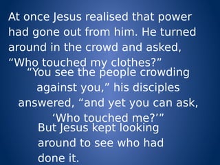 At once Jesus realised that power
had gone out from him. He turned
around in the crowd and asked,
“Who touched my clothes?”
“You see the people crowding
against you,” his disciples
answered, “and yet you can ask,
‘Who touched me?’”
But Jesus kept looking
around to see who had
done it.
 