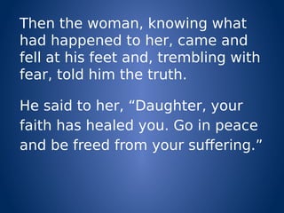 Then the woman, knowing what
had happened to her, came and
fell at his feet and, trembling with
fear, told him the truth.
He said to her, “Daughter, your
faith has healed you. Go in peace
and be freed from your suffering.”
 