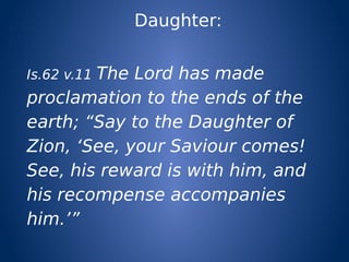 Daughter:
Is.62 v.11 The Lord has made
proclamation to the ends of the
earth; “Say to the Daughter of
Zion, ‘See, your Saviour comes!
See, his reward is with him, and
his recompense accompanies
him.’”
 