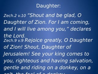 Daughter:
Zech.2 v.10 “Shout and be glad, O
Daughter of Zion. For I am coming,
and I will live among you,” declares
the Lord.
Zech.9 v.9 Rejoice greatly, O Daughter
of Zion! Shout, Daughter of
Jerusalem! See your king comes to
you, righteous and having salvation,
gentle and riding on a donkey, on a
 