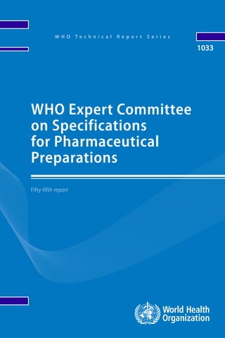 ISBN 9789240020900
W H O T e c h n i c a l R e p o r t S e r i e s
1033
Fifty-fifth report
WHO Expert Committee
on Specifications
for Pharmaceutical
Preparations
The Expert Committee on Specifications for Pharmaceutical
Preparations works towards clear, independent and practical
standards and guidelines for the quality assurance of
medicines and provision of global regulatory tools. Standards
are developed by the Expert Committee through worldwide
consultation and an international consensus-building
process. The following new guidance texts were adopted and
recommended for use:
Guidelines and guidance texts adopted by the Expert Committee
on Specifications for Pharmaceutical Preparations; Points
to consider when including Health Based Exposure Limits
(HBELs) in cleaning validation; Good manufacturing practices:
water for pharmaceutical use; Guideline on data integrity;
WHO/United Nations Population Fund recommendations
for condom storage and shipping temperatures; WHO/United
Nations Population Fund guidance on testing of male latex
condoms; WHO/United Nations Population Fund guidance
on conducting post-market surveillance of condoms; WHO
“Biowaiver List”: proposal to waive in vivo bioequivalence
requirements for WHO Model List of Essential Medicines
immediate-release, solid oral dosage forms; WHO Certification
Scheme on the quality of pharmaceutical products moving
in international commerce; Good reliance practices in
the regulation of medical products: high-level principles
and considerations; and Good regulatory practices in the
regulations of medical products.
All of the above are included in this report and recommended
for implementation.
1033
WHO
Expert
Committee
on
Specifications
for
Pharmaceutical
Preparations
WHO
Technical
Report
Series
 