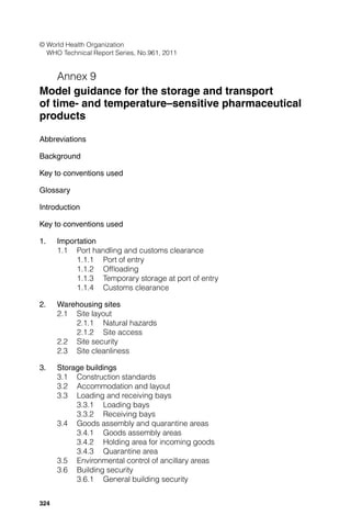 324
© World Health Organization
WHO Technical Report Series, No.961, 2011
Annex 9
Model guidance for the storage and transport
of time- and temperature–sensitive pharmaceutical
products
Abbreviations
Background
Key to conventions used
Glossary
Introduction
Key to conventions used
1. Importation
1.1 Port handling and customs clearance
1.1.1 Port of entry
1.1.2 Ofﬂoading
1.1.3 Temporary storage at port of entry
1.1.4 Customs clearance
2. Warehousing sites
2.1 Site layout
2.1.1 Natural hazards
2.1.2 Site access
2.2 Site security
2.3 Site cleanliness
3. Storage buildings
3.1 Construction standards
3.2 Accommodation and layout
3.3 Loading and receiving bays
3.3.1 Loading bays
3.3.2 Receiving bays
3.4 Goods assembly and quarantine areas
3.4.1 Goods assembly areas
3.4.2 Holding area for incoming goods
3.4.3 Quarantine area
3.5 Environmental control of ancillary areas
3.6 Building security
3.6.1 General building security
 