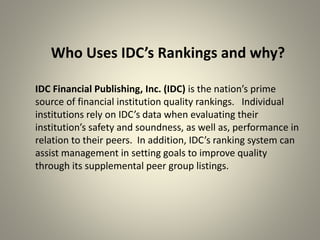 Who Uses IDC’s Rankings and why?
IDC Financial Publishing, Inc. (IDC) is the nation’s prime
source of financial institution quality rankings. Individual
institutions rely on IDC’s data when evaluating their
institution’s safety and soundness, as well as, performance in
relation to their peers. In addition, IDC’s ranking system can
assist management in setting goals to improve quality
through its supplemental peer group listings.
 