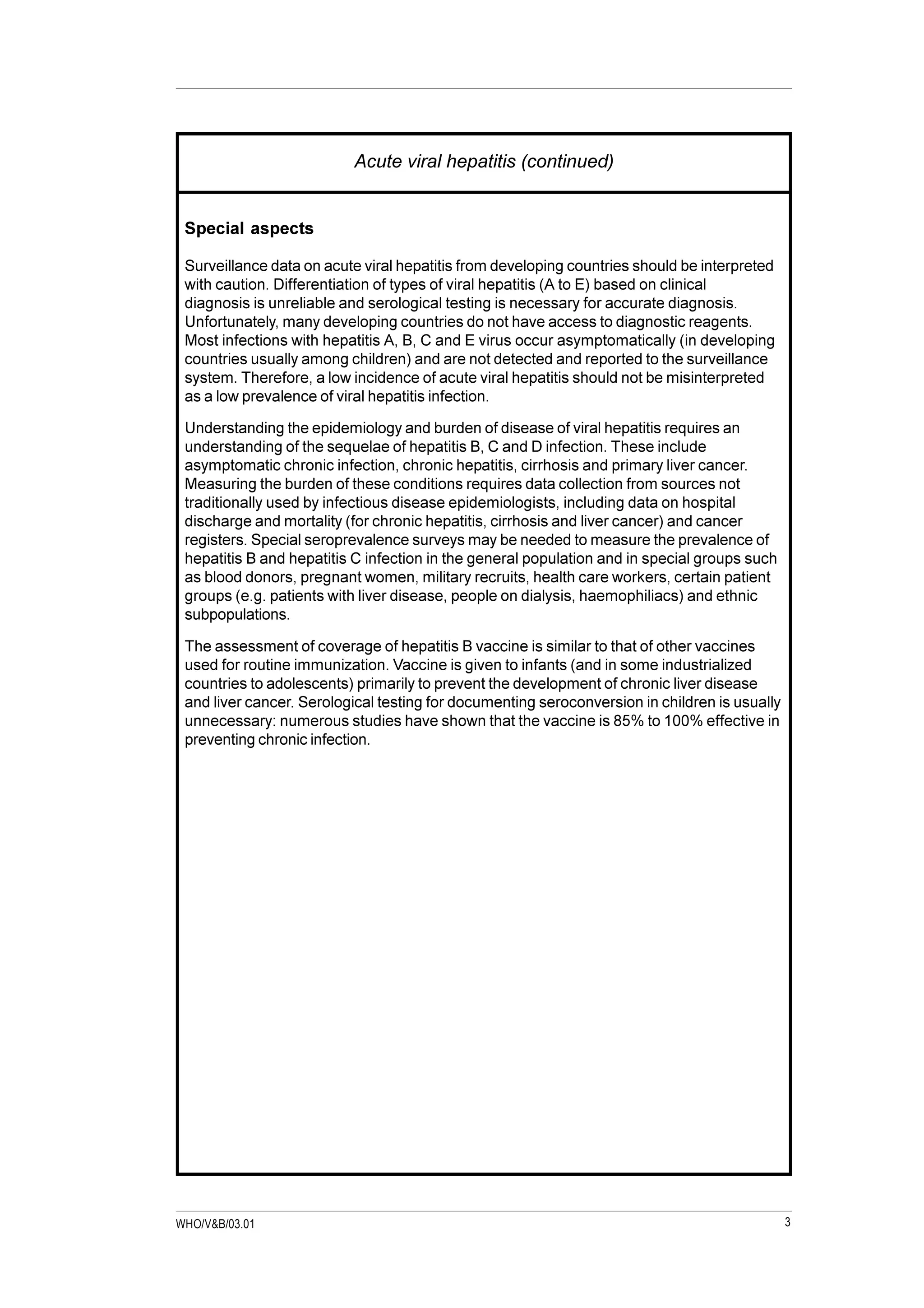 3WHO/V&B/03.01
Acute viral hepatitis (continued)
Special aspects
Surveillance data on acute viral hepatitis from developing countries should be interpreted
with caution. Differentiation of types of viral hepatitis (A to E) based on clinical
diagnosis is unreliable and serological testing is necessary for accurate diagnosis.
Unfortunately, many developing countries do not have access to diagnostic reagents.
Most infections with hepatitis A, B, C and E virus occur asymptomatically (in developing
countries usually among children) and are not detected and reported to the surveillance
system. Therefore, a low incidence of acute viral hepatitis should not be misinterpreted
as a low prevalence of viral hepatitis infection.
Understanding the epidemiology and burden of disease of viral hepatitis requires an
understanding of the sequelae of hepatitis B, C and D infection. These include
asymptomatic chronic infection, chronic hepatitis, cirrhosis and primary liver cancer.
Measuring the burden of these conditions requires data collection from sources not
traditionally used by infectious disease epidemiologists, including data on hospital
discharge and mortality (for chronic hepatitis, cirrhosis and liver cancer) and cancer
registers. Special seroprevalence surveys may be needed to measure the prevalence of
hepatitis B and hepatitis C infection in the general population and in special groups such
as blood donors, pregnant women, military recruits, health care workers, certain patient
groups (e.g. patients with liver disease, people on dialysis, haemophiliacs) and ethnic
subpopulations.
The assessment of coverage of hepatitis B vaccine is similar to that of other vaccines
used for routine immunization. Vaccine is given to infants (and in some industrialized
countries to adolescents) primarily to prevent the development of chronic liver disease
and liver cancer. Serological testing for documenting seroconversion in children is usually
unnecessary: numerous studies have shown that the vaccine is 85% to 100% effective in
preventing chronic infection.
 