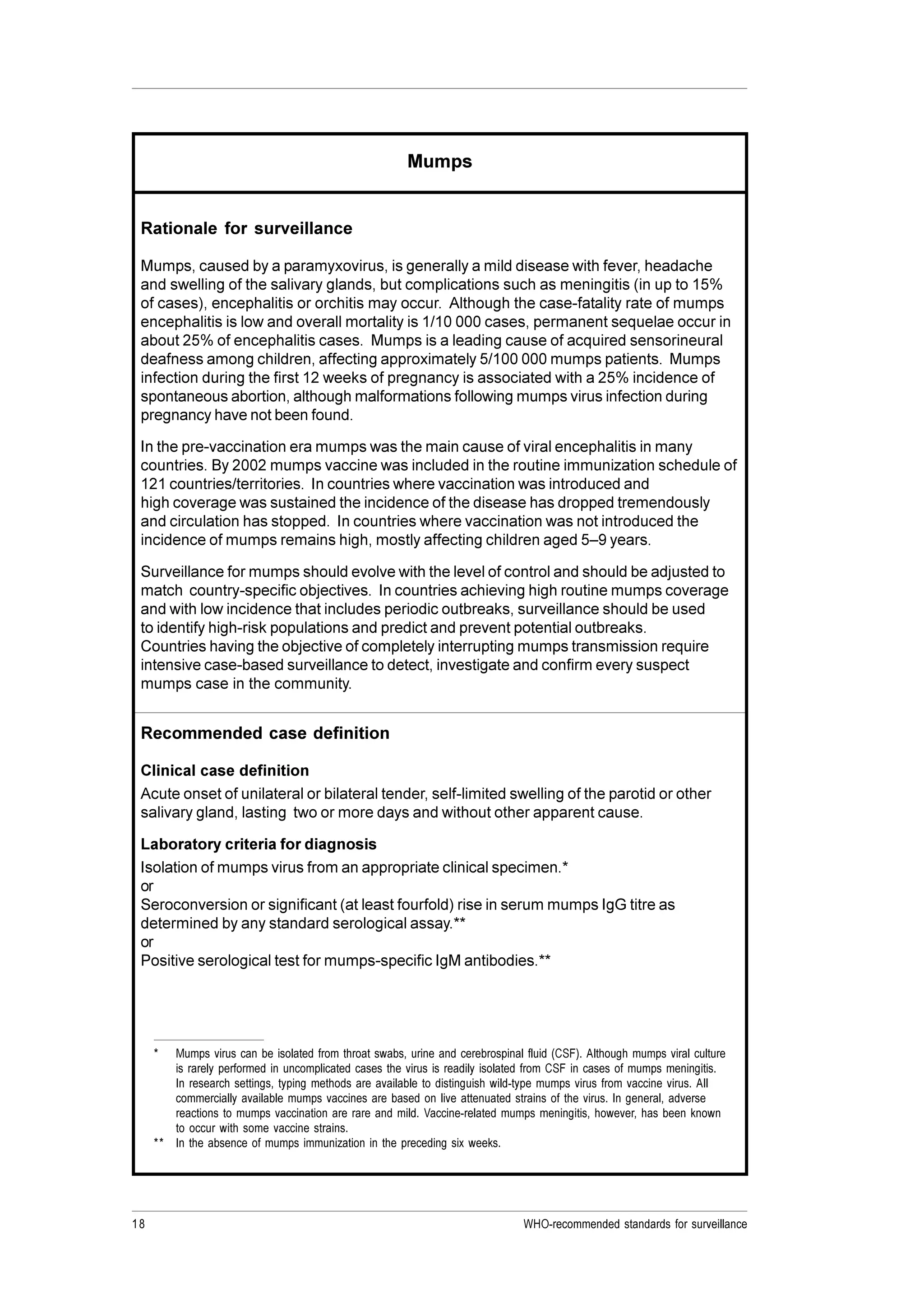18 WHO-recommended standards for surveillance
Mumps
Rationale for surveillance
Mumps, caused by a paramyxovirus, is generally a mild disease with fever, headache
and swelling of the salivary glands, but complications such as meningitis (in up to 15%
of cases), encephalitis or orchitis may occur. Although the case-fatality rate of mumps
encephalitis is low and overall mortality is 1/10 000 cases, permanent sequelae occur in
about 25% of encephalitis cases. Mumps is a leading cause of acquired sensorineural
deafness among children, affecting approximately 5/100 000 mumps patients. Mumps
infection during the first 12 weeks of pregnancy is associated with a 25% incidence of
spontaneous abortion, although malformations following mumps virus infection during
pregnancy have not been found.
In the pre-vaccination era mumps was the main cause of viral encephalitis in many
countries. By 2002 mumps vaccine was included in the routine immunization schedule of
121 countries/territories. In countries where vaccination was introduced and
high coverage was sustained the incidence of the disease has dropped tremendously
and circulation has stopped. In countries where vaccination was not introduced the
incidence of mumps remains high, mostly affecting children aged 5–9 years.
Surveillance for mumps should evolve with the level of control and should be adjusted to
match country-specific objectives. In countries achieving high routine mumps coverage
and with low incidence that includes periodic outbreaks, surveillance should be used
to identify high-risk populations and predict and prevent potential outbreaks.
Countries having the objective of completely interrupting mumps transmission require
intensive case-based surveillance to detect, investigate and confirm every suspect
mumps case in the community.
Recommended case definition
Clinical case definition
Acute onset of unilateral or bilateral tender, self-limited swelling of the parotid or other
salivary gland, lasting two or more days and without other apparent cause.
Laboratory criteria for diagnosis
Isolation of mumps virus from an appropriate clinical specimen.*
or
Seroconversion or significant (at least fourfold) rise in serum mumps IgG titre as
determined by any standard serological assay.**
or
Positive serological test for mumps-specific IgM antibodies.**
* Mumps virus can be isolated from throat swabs, urine and cerebrospinal fluid (CSF). Although mumps viral culture
is rarely performed in uncomplicated cases the virus is readily isolated from CSF in cases of mumps meningitis.
In research settings, typing methods are available to distinguish wild-type mumps virus from vaccine virus. All
commercially available mumps vaccines are based on live attenuated strains of the virus. In general, adverse
reactions to mumps vaccination are rare and mild. Vaccine-related mumps meningitis, however, has been known
to occur with some vaccine strains.
** In the absence of mumps immunization in the preceding six weeks.
 