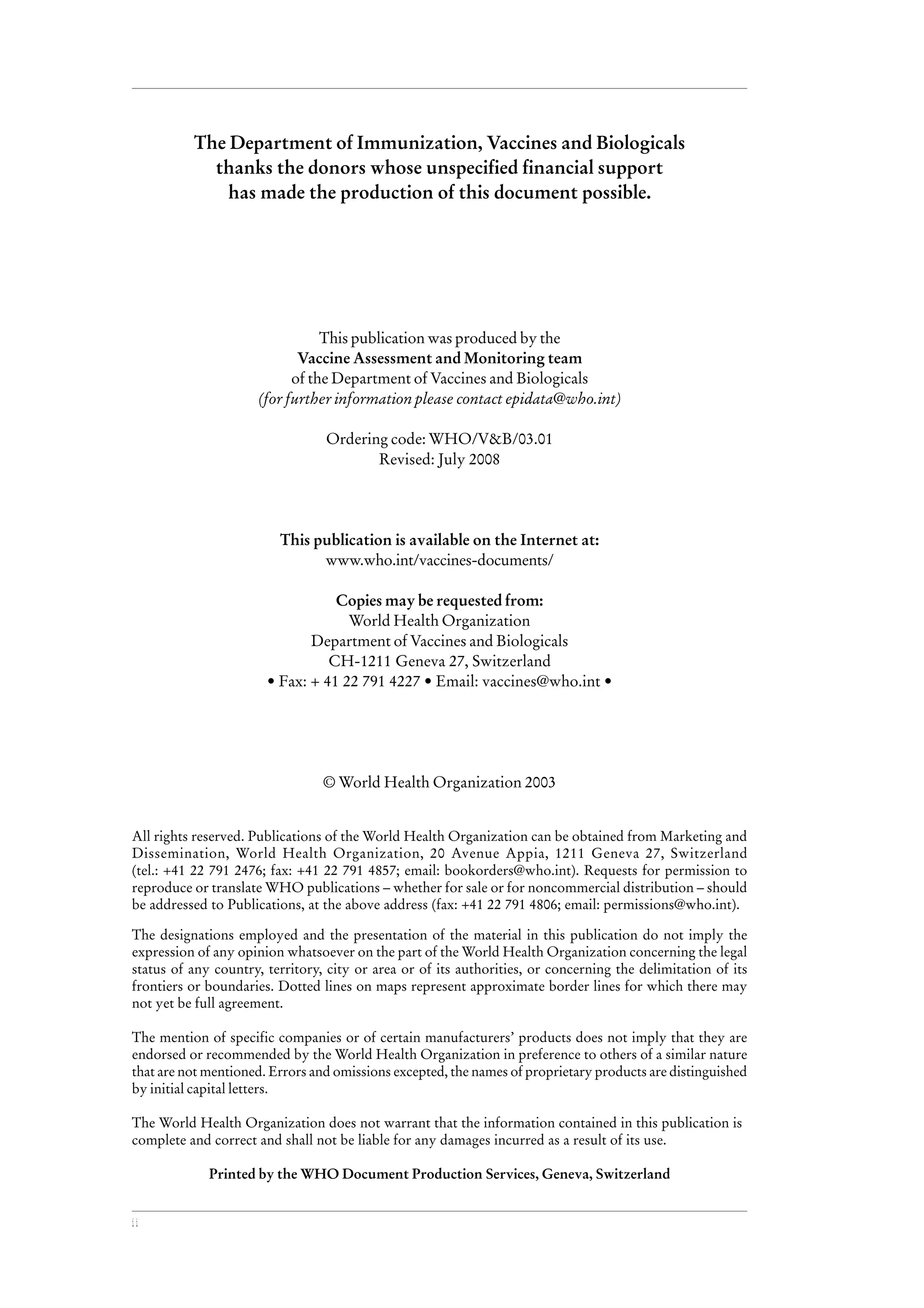 ii
The Department of Immunization, Vaccines and Biologicals
thanks the donors whose unspecified financial support
has made the production of this document possible.
This publication was produced by the
Vaccine Assessment and Monitoring team
of the Department of Vaccines and Biologicals
(for further information please contact epidata@who.int)
Ordering code: WHO/V&B/03.01
Revised: July 2008
This publication is available on the Internet at:
www.who.int/vaccines-documents/
Copies may be requested from:
World Health Organization
Department of Vaccines and Biologicals
CH-1211 Geneva 27, Switzerland
• Fax: + 41 22 791 4227 • Email: vaccines@who.int •
© World Health Organization 2003
All rights reserved. Publications of the World Health Organization can be obtained from Marketing and
Dissemination, World Health Organization, 20 Avenue Appia, 1211 Geneva 27, Switzerland
(tel.: +41 22 791 2476; fax: +41 22 791 4857; email: bookorders@who.int). Requests for permission to
reproduce or translate WHO publications – whether for sale or for noncommercial distribution – should
be addressed to Publications, at the above address (fax: +41 22 791 4806; email: permissions@who.int).
The designations employed and the presentation of the material in this publication do not imply the
expression of any opinion whatsoever on the part of the World Health Organization concerning the legal
status of any country, territory, city or area or of its authorities, or concerning the delimitation of its
frontiers or boundaries. Dotted lines on maps represent approximate border lines for which there may
not yet be full agreement.
The mention of specific companies or of certain manufacturers’ products does not imply that they are
endorsed or recommended by the World Health Organization in preference to others of a similar nature
that are not mentioned. Errors and omissions excepted, the names of proprietary products are distinguished
by initial capital letters.
The World Health Organization does not warrant that the information contained in this publication is
complete and correct and shall not be liable for any damages incurred as a result of its use.
Printed by the WHO Document Production Services, Geneva, Switzerland
 