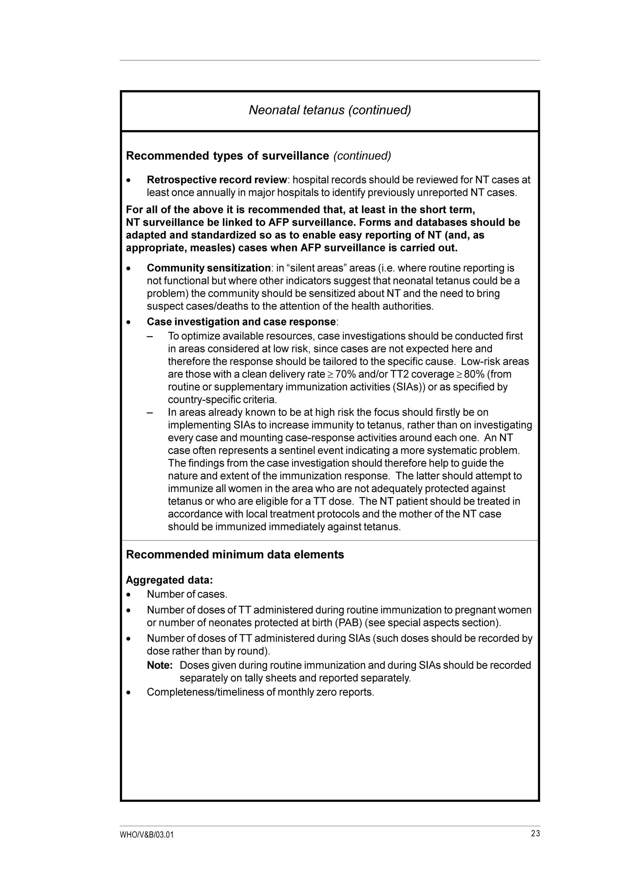 23WHO/V&B/03.01
Neonatal tetanus (continued)
Recommended types of surveillance (continued)
· Retrospective record review: hospital records should be reviewed for NT cases at
least once annually in major hospitals to identify previously unreported NT cases.
For all of the above it is recommended that, at least in the short term,
NT surveillance be linked to AFP surveillance. Forms and databases should be
adapted and standardized so as to enable easy reporting of NT (and, as
appropriate, measles) cases when AFP surveillance is carried out.
· Community sensitization: in “silent areas” areas (i.e. where routine reporting is
not functional but where other indicators suggest that neonatal tetanus could be a
problem) the community should be sensitized about NT and the need to bring
suspect cases/deaths to the attention of the health authorities.
· Case investigation and case response:
– To optimize available resources, case investigations should be conducted first
in areas considered at low risk, since cases are not expected here and
therefore the response should be tailored to the specific cause. Low-risk areas
are those with a clean delivery rate ³ 70% and/or TT2 coverage ³ 80% (from
routine or supplementary immunization activities (SIAs)) or as specified by
country-specific criteria.
– In areas already known to be at high risk the focus should firstly be on
implementing SIAs to increase immunity to tetanus, rather than on investigating
every case and mounting case-response activities around each one. An NT
case often represents a sentinel event indicating a more systematic problem.
The findings from the case investigation should therefore help to guide the
nature and extent of the immunization response. The latter should attempt to
immunize all women in the area who are not adequately protected against
tetanus or who are eligible for a TT dose. The NT patient should be treated in
accordance with local treatment protocols and the mother of the NT case
should be immunized immediately against tetanus.
Recommended minimum data elements
Aggregated data:
· Number of cases.
· Number of doses of TT administered during routine immunization to pregnant women
or number of neonates protected at birth (PAB) (see special aspects section).
· Number of doses of TT administered during SIAs (such doses should be recorded by
dose rather than by round).
Note: Doses given during routine immunization and during SIAs should be recorded
separately on tally sheets and reported separately.
· Completeness/timeliness of monthly zero reports.
 