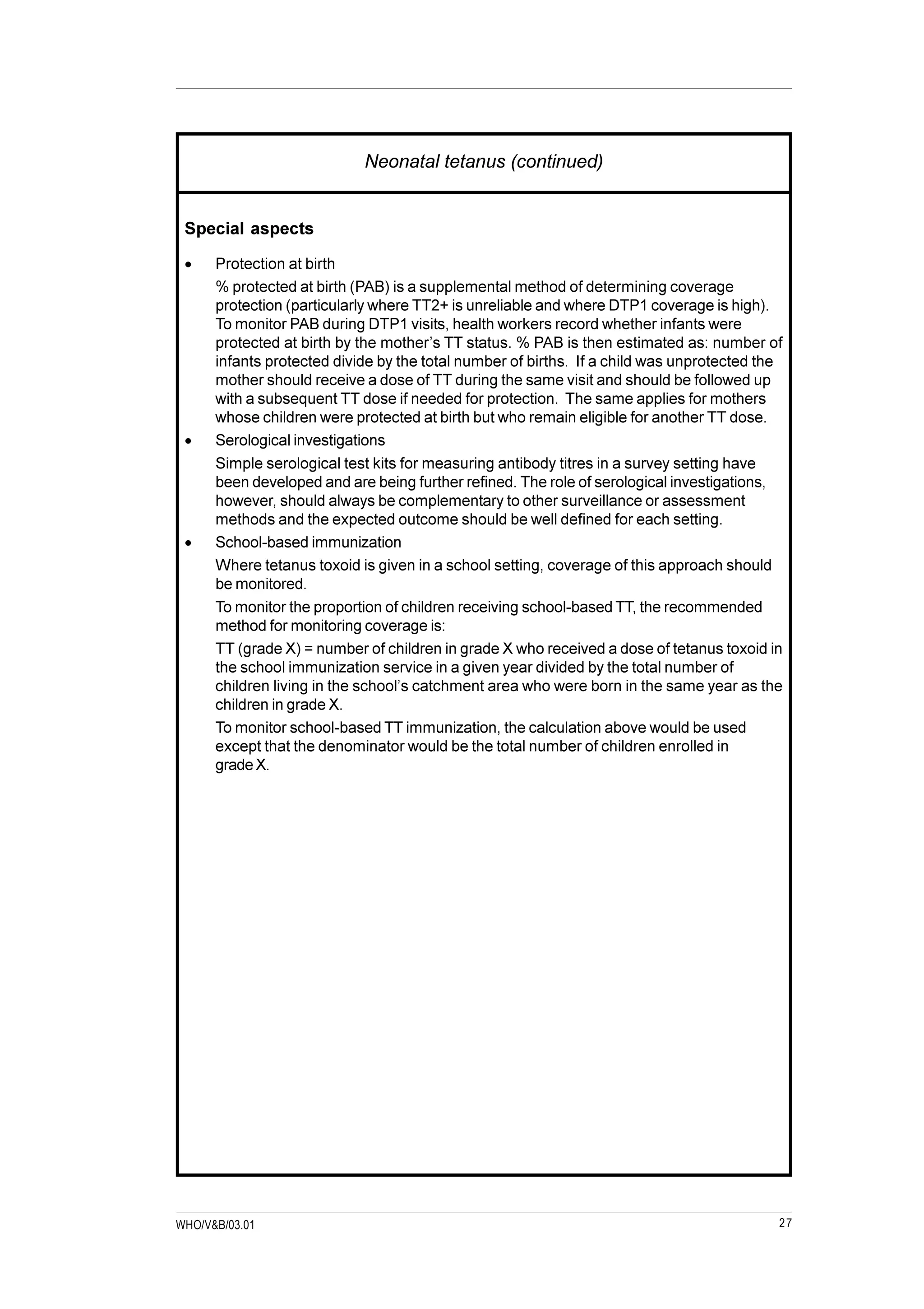 27WHO/V&B/03.01
Neonatal tetanus (continued)
Special aspects
· Protection at birth
% protected at birth (PAB) is a supplemental method of determining coverage
protection (particularly where TT2+ is unreliable and where DTP1 coverage is high).
To monitor PAB during DTP1 visits, health workers record whether infants were
protected at birth by the mother’s TT status. % PAB is then estimated as: number of
infants protected divide by the total number of births. If a child was unprotected the
mother should receive a dose of TT during the same visit and should be followed up
with a subsequent TT dose if needed for protection. The same applies for mothers
whose children were protected at birth but who remain eligible for another TT dose.
· Serological investigations
Simple serological test kits for measuring antibody titres in a survey setting have
been developed and are being further refined. The role of serological investigations,
however, should always be complementary to other surveillance or assessment
methods and the expected outcome should be well defined for each setting.
· School-based immunization
Where tetanus toxoid is given in a school setting, coverage of this approach should
be monitored.
To monitor the proportion of children receiving school-based TT, the recommended
method for monitoring coverage is:
TT (grade X) = number of children in grade X who received a dose of tetanus toxoid in
the school immunization service in a given year divided by the total number of
children living in the school’s catchment area who were born in the same year as the
children in grade X.
To monitor school-based TT immunization, the calculation above would be used
except that the denominator would be the total number of children enrolled in
grade X.
 