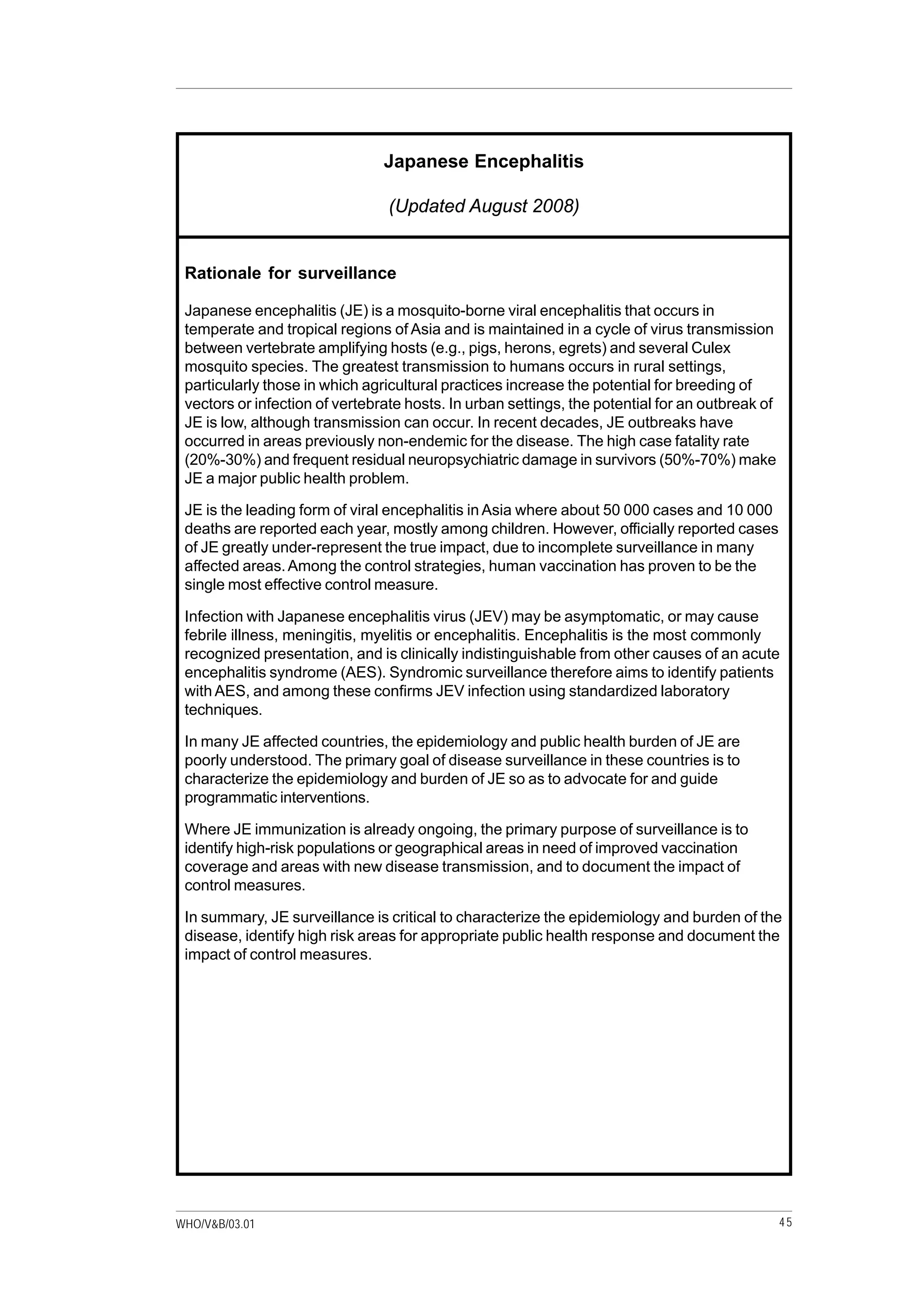 45WHO/V&B/03.01
Japanese Encephalitis
(Updated August 2008)
Rationale for surveillance
Japanese encephalitis (JE) is a mosquito-borne viral encephalitis that occurs in
temperate and tropical regions of Asia and is maintained in a cycle of virus transmission
between vertebrate amplifying hosts (e.g., pigs, herons, egrets) and several Culex
mosquito species. The greatest transmission to humans occurs in rural settings,
particularly those in which agricultural practices increase the potential for breeding of
vectors or infection of vertebrate hosts. In urban settings, the potential for an outbreak of
JE is low, although transmission can occur. In recent decades, JE outbreaks have
occurred in areas previously non-endemic for the disease. The high case fatality rate
(20%-30%) and frequent residual neuropsychiatric damage in survivors (50%-70%) make
JE a major public health problem.
JE is the leading form of viral encephalitis in Asia where about 50 000 cases and 10 000
deaths are reported each year, mostly among children. However, officially reported cases
of JE greatly under-represent the true impact, due to incomplete surveillance in many
affected areas.Among the control strategies, human vaccination has proven to be the
single most effective control measure.
Infection with Japanese encephalitis virus (JEV) may be asymptomatic, or may cause
febrile illness, meningitis, myelitis or encephalitis. Encephalitis is the most commonly
recognized presentation, and is clinically indistinguishable from other causes of an acute
encephalitis syndrome (AES). Syndromic surveillance therefore aims to identify patients
with AES, and among these confirms JEV infection using standardized laboratory
techniques.
In many JE affected countries, the epidemiology and public health burden of JE are
poorly understood. The primary goal of disease surveillance in these countries is to
characterize the epidemiology and burden of JE so as to advocate for and guide
programmatic interventions.
Where JE immunization is already ongoing, the primary purpose of surveillance is to
identify high-risk populations or geographical areas in need of improved vaccination
coverage and areas with new disease transmission, and to document the impact of
control measures.
In summary, JE surveillance is critical to characterize the epidemiology and burden of the
disease, identify high risk areas for appropriate public health response and document the
impact of control measures.
 