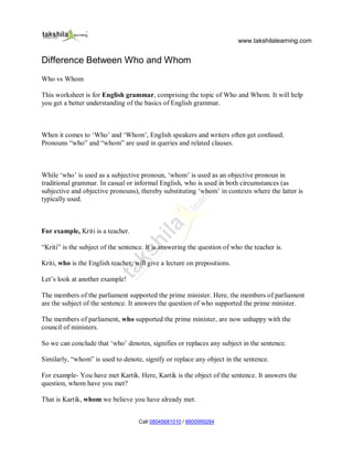 www.takshilalearning.com
Call 08045681010 / 8800999284
Difference Between Who and Whom
Who vs Whom
This worksheet is for English grammar, comprising the topic of Who and Whom. It will help
you get a better understanding of the basics of English grammar.
When it comes to ‘Who’ and ‘Whom’, English speakers and writers often get confused.
Pronouns “who” and “whom” are used in queries and related clauses.
While ‘who’ is used as a subjective pronoun, ‘whom’ is used as an objective pronoun in
traditional grammar. In casual or informal English, who is used in both circumstances (as
subjective and objective pronouns), thereby substituting ‘whom’ in contexts where the latter is
typically used.
For example, Kriti is a teacher.
“Kriti” is the subject of the sentence. It is answering the question of who the teacher is.
Kriti, who is the English teacher, will give a lecture on prepositions.
Let’s look at another example!
The members of the parliament supported the prime minister. Here, the members of parliament
are the subject of the sentence. It answers the question of who supported the prime minister.
The members of parliament, who supported the prime minister, are now unhappy with the
council of ministers.
So we can conclude that ‘who’ denotes, signifies or replaces any subject in the sentence.
Similarly, “whom” is used to denote, signify or replace any object in the sentence.
For example- You have met Kartik. Here, Kartik is the object of the sentence. It answers the
question, whom have you met?
That is Kartik, whom we believe you have already met.
 