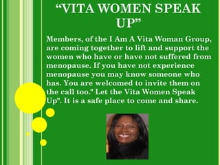 “ VITA WOMEN SPEAK UP” Members, of the I Am A Vita Woman Group, are coming together to lift and support the women who have or have not suffered from menopause. If you have not experience menopause you may know someone who has. You are welcomed to invite them on the call too.&quot; Let the Vita Women Speak Up&quot;. It is a safe place to come and share. 