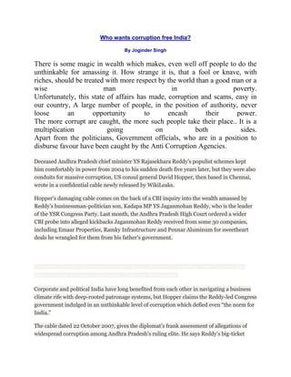 Who wants corruption free India?

                                               By Joginder Singh

There is some magic in wealth which makes, even well off people to do the
unthinkable for amassing it. How strange it is, that a fool or knave, with
riches, should be treated with more respect by the world than a good man or a
wise                     man                     in                  poverty.
Unfortunately, this state of affairs has made, corruption and scams, easy in
our country, A large number of people, in the position of authority, never
loose       an       opportunity       to      encash       their     power.
The more corrupt are caught, the more such people take their place.. It is a
multiplication            going            on           both           sides.
Apart from the politicians, Government officials, who are in a position to
disburse favour have been caught by the Anti Corruption Agencies.

Deceased Andhra Pradesh chief minister YS Rajasekhara Reddy‟s populist schemes kept
him comfortably in power from 2004 to his sudden death five years later, but they were also
conduits for massive corruption, US consul general David Hopper, then based in Chennai,
wrote in a confidential cable newly released by WikiLeaks.

Hopper‟s damaging cable comes on the back of a CBI inquiry into the wealth amassed by
Reddy‟s businessman-politician son, Kadapa MP YS Jaganmohan Reddy, who is the leader
of the YSR Congress Party. Last month, the Andhra Pradesh High Court ordered a wider
CBI probe into alleged kickbacks Jaganmohan Reddy received from some 30 companies,
including Emaar Properties, Ramky Infrastructure and Pennar Aluminum for sweetheart
deals he wrangled for them from his father‟s government.




The cable says Reddy’s big-ticket social programmes to do with irrigation and building houses for the poor were

mired in nepotism, shadiness and profiteering. Screen grab from ibnlive.com


Corporate and political India have long benefited from each other in navigating a business
climate rife with deep-rooted patronage systems, but Hopper claims the Reddy-led Congress
government indulged in an unthinkable level of corruption which defied even “the norm for
India.”

The cable dated 22 October 2007, gives the diplomat‟s frank assessment of allegations of
widespread corruption among Andhra Pradesh‟s ruling elite. He says Reddy‟s big-ticket
 