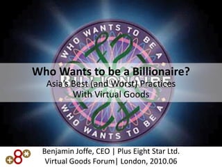Who Wants to be a Billionaire?
  Asia’s Best (and Worst) Practices
         With Virtual Goods




 Benjamin Joffe, CEO | Plus Eight Star Ltd.
  Virtual Goods Forum| London, 2010.06
 