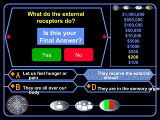 What do the external                  $1,000,000
    receptors do?                        $500,000
                                         $100,000
                                          $50,000
         Is this your                     $10,000
        Final Answer?                      $5000
                                           $1000
                                            $500
         Yes            No                 $200
                                            $100

Let us feel hunger or        They receive the external
   pain                        stimuli

They are all over our        They are in the sensory organ
  body
 