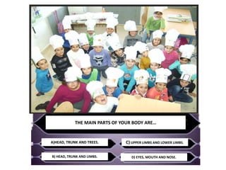 THE MAIN PARTS OF YOUR BODY ARE…
A)HEAD, TRUNK AND TREES.
B) HEAD, TRUNK AND LIMBS.
C) UPPER LIMBS AND LOWER LIMBS.
D) EYE...