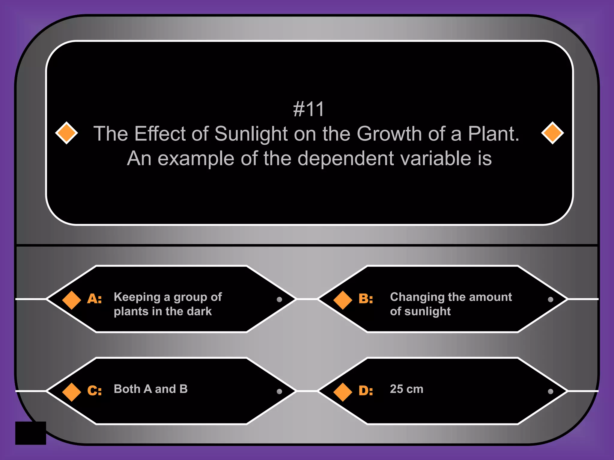 #11
The Effect of Sunlight on the Growth of a Plant.
   An example of the dependent variable is




A: Keeping a group of        B:   Changing the amount
    plants in the dark            of sunlight




C: Both A and B              D:   25 cm
 