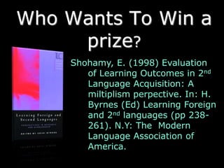 Who Wants To Win a
     prize?
    Shohamy, E. (1998) Evaluation
       of Learning Outcomes in 2nd
       Language Acquisition: A
       miltiplism perpective. In: H.
       Byrnes (Ed) Learning Foreign
       and 2nd languages (pp 238-
       261). N.Y: The Modern
       Language Association of
       America.
 