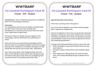 WWTBARF
Co-Located Participant Card #1
Paddy Corry, Serious ScrumPaddy Corry, Serious Scrum
Co-Located Participant Card #1
Catchphrase: ‘I don’t understand why this is so difficult!
Aren’t we a technology company?’
Character:
You sympathise with the Scrum Master, but genuinely
you don’t have the time to be messing with
microphones or cameras, and you just wants the team
to be ready when he gets there.
The Scrum Master is clearly not up to speed on the
technology, and the whole team are suffering as a
result. 
More and more, you're growing increasingly anxious
that the team are not going to deliver work items simply
because of an inability to co-ordinate and agree on silly
things like the tool we use to have calls... Ridiculous!
Sure, there have been a few disagreements with the
team on the details of some of the User Stories too, but
it’s hard to even get to that when we are fighting with
sound and vision. It should be easier than this!
Frank - PO - Dublin Frank - PO - Dublin
When Penelope’s noisy environment starts, be very
vocal about it. 
If anyone needs to drop off the call, complain about
that.
Jane might start talking about the tools the team
uses, and it keeps derailing things so please let her
know.
Special Dramatic Instructions:
Frank has a starring role in this game :)
Get on the Scrum Master’s case when remote people
don’t respond (or misbehave!).
General complaints to the room are good, like obviously
sighing or rolling your eyes when things aren’t running
smoothly, but please use at least one pointed comment,
something like ‘could we not have prepared the A/V for
this meeting beforehand?’
3 things will could potentially wind you up on this call:
WWTBARF
 