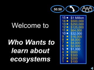 50:50 15 $1 Million 14 $500,000 Welcome toWho Wants to learn about ecosystems 13 $250,000 12 $125,000 11 $64,000 10 $32,000 9 $16,000 8 $8,000 7 $4,000 6 $2,000 5 $1,000 4 $500 3 $300 2 $200 1 $100 