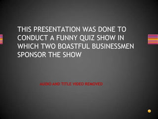 THIS PRESENTATION WAS DONE TO
CONDUCT A FUNNY QUIZ SHOW IN
WHICH TWO BOASTFUL BUSINESSMEN
SPONSOR THE SHOW


     AUDIO AND TITLE VIDEO REMOVED
 