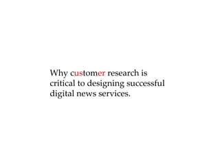 Why c us tom er  research is critical to designing successful  digital news services. 