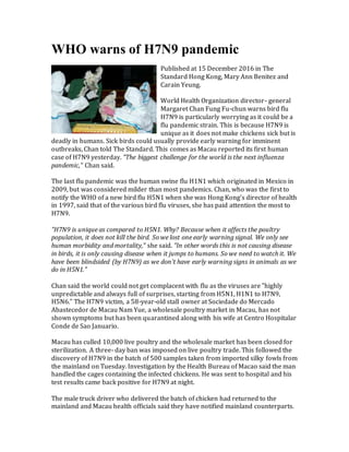 WHO warns of H7N9 pandemic
Published at 15 December 2016 in The
Standard Hong Kong, Mary Ann Benitez and
Carain Yeung.
World Health Organization director- general
Margaret Chan Fung Fu-chun warns bird flu
H7N9 is particularly worrying as it could be a
flu pandemic strain. This is because H7N9 is
unique as it does not make chickens sick but is
deadly in humans. Sick birds could usually provide early warning for imminent
outbreaks, Chan told The Standard. This comes as Macau reported its first human
case of H7N9 yesterday. "The biggest challenge for the world is the next influenza
pandemic," Chan said.
The last flu pandemic was the human swine flu H1N1 which originated in Mexico in
2009, but was considered milder than most pandemics. Chan, who was the first to
notify the WHO of a new bird flu H5N1 when she was Hong Kong's director of health
in 1997, said that of the various bird flu viruses, she has paid attention the most to
H7N9.
"H7N9 is unique as compared to H5N1. Why? Because when it affects the poultry
population, it does not kill the bird. So we lost one early warning signal. We only see
human morbidity and mortality," she said. "In other words this is not causing disease
in birds, it is only causing disease when it jumps to humans. So we need to watch it. We
have been blindsided (by H7N9) as we don't have early warning signs in animals as we
do in H5N1."
Chan said the world could not get complacent with flu as the viruses are "highly
unpredictable and always full of surprises, starting from H5N1, H1N1 to H7N9,
H5N6." The H7N9 victim, a 58-year-old stall owner at Sociedade do Mercado
Abastecedor de Macau Nam Yue, a wholesale poultry market in Macau, has not
shown symptoms but has been quarantined along with his wife at Centro Hospitalar
Conde de Sao Januario.
Macau has culled 10,000 live poultry and the wholesale market has been closed for
sterilization. A three- day ban was imposed on live poultry trade. This followed the
discovery of H7N9 in the batch of 500 samples taken from imported silky fowls from
the mainland on Tuesday. Investigation by the Health Bureau of Macao said the man
handled the cages containing the infected chickens. He was sent to hospital and his
test results came back positive for H7N9 at night.
The male truck driver who delivered the batch of chicken had returned to the
mainland and Macau health officials said they have notified mainland counterparts.
 