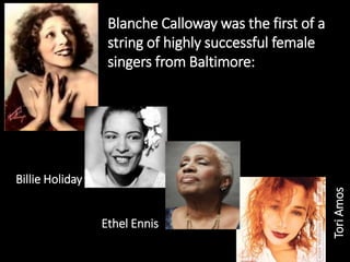 Billie Holiday
Ethel Ennis
ToriAmos
Blanche Calloway was the first of a
string of highly successful female
singers from Baltimore:
 