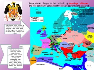 Many states began to be united by marriage alliances
                                 and by conquest, Consequently great powers were created




The Catholic Kings unified all
the Iberian peninsula, excerpt
 Portugal , Later Spain would
 be the hegemonic country in
the world during Carlos I and
             Philip II




         After the Hundred
        Years war , French
          monarchs from
     Charles VII to Francis
        I Valois united the
            country and
         consolidated their
         power. So France
      lived a short period
      of political and social
     stability until religious
                wars .
 