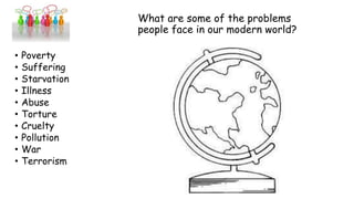 What are some of the problems
people face in our modern world?
• Poverty
• Suffering
• Starvation
• Illness
• Abuse
• Torture
• Cruelty
• Pollution
• War
• Terrorism
 