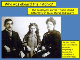 Who was aboard the Titanic?
The passengers on the Titanic varied
differently in social status and wealth
The Hart family
were second class
passengers
emigrating to
Canada. Eva
(centre) was 7
years old in 1912
 