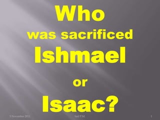 Who
            was sacrificed
                  Ishmael
                    or

5 November 2011
                  Isaac?
                     Saif P.M.   1
 