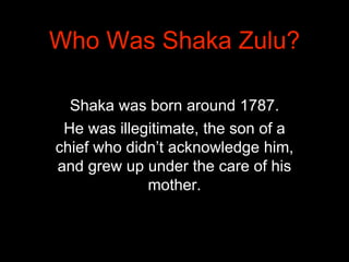 Shaka was born around 1787.
He was illegitimate, the son of a
chief who didn’t acknowledge him,
and grew up under the care...