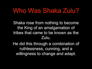 Shaka rose from nothing to become
the King of an amalgamation of
tribes that came to be known as the
Zulu.
He did this thr...