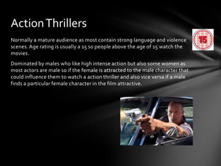 Action Thrillers
Normally a mature audience as most contain strong language and violence
scenes. Age rating is usually a 15 so people above the age of 15 watch the
movies.
Dominated by males who like high intense action but also some women as
most actors are male so if the female is attracted to the male character that
could influence them to watch a action thriller and also vice versa if a male
finds a particular female character in the film attractive.

 
