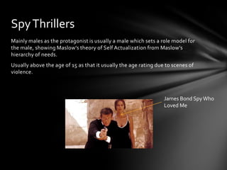 Spy Thrillers
Mainly males as the protagonist is usually a male which sets a role model for
the male, showing Maslow’s theory of Self Actualization from Maslow’s
hierarchy of needs.
Usually above the age of 15 as that it usually the age rating due to scenes of
violence.

James Bond Spy Who
Loved Me

 