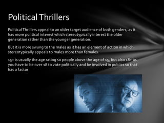 Political Thrillers
Political Thrillers appeal to an older target audience of both genders, as it
has more political interest which stereotypically interest the older
generation rather than the younger generation.
But it is more swung to the males as it has an element of action in which
stereotypically appeals to males more than females.
15+ is usually the age rating so people above the age of 15, but also 18+ as
you have to be over 18 to vote politically and be involved in publics so that
has a factor

 
