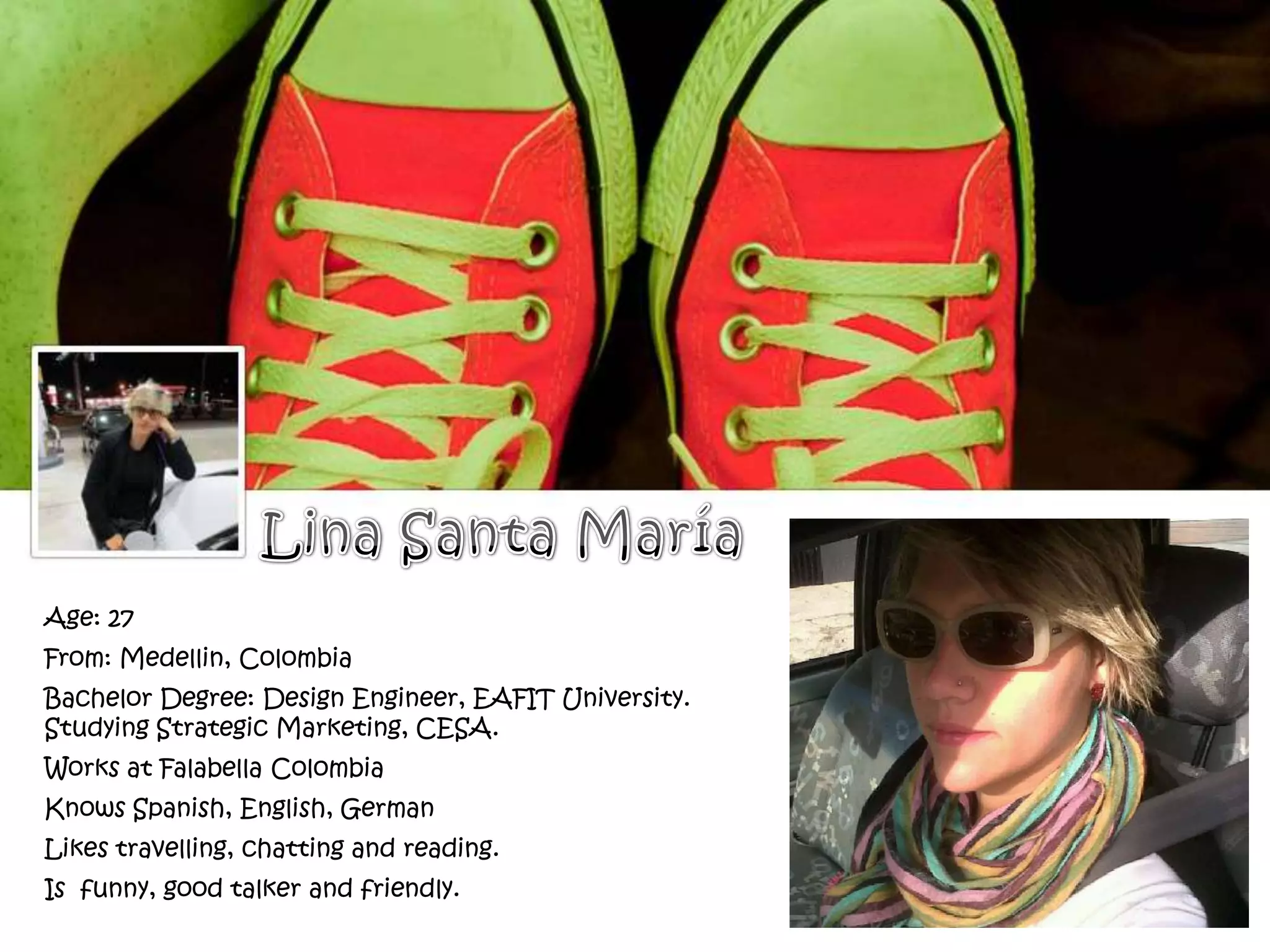 Age: 27
From: Medellin, Colombia
Bachelor Degree: Design Engineer, EAFIT University.
Studying Strategic Marketing, CESA.
Works at Falabella Colombia
Knows Spanish, English, German
Likes travelling, chatting and reading.
Is funny, good talker and friendly.
 