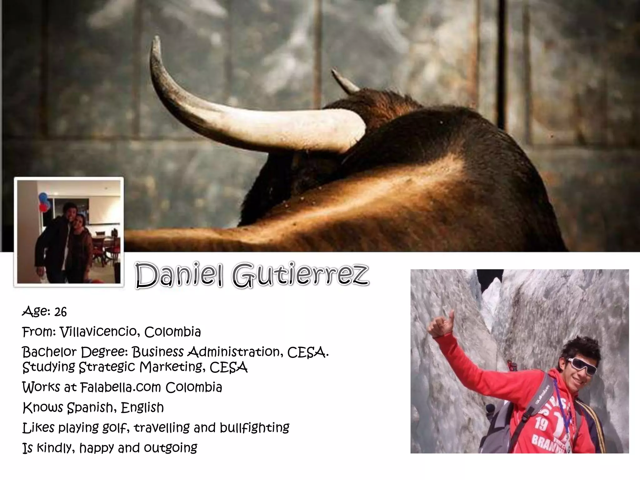 Age: 26
From: Villavicencio, Colombia
Bachelor Degree: Business Administration, CESA.
Studying Strategic Marketing, CESA
Works at Falabella.com Colombia
Knows Spanish, English
Likes playing golf, travelling and bullfighting
Is kindly, happy and outgoing
 