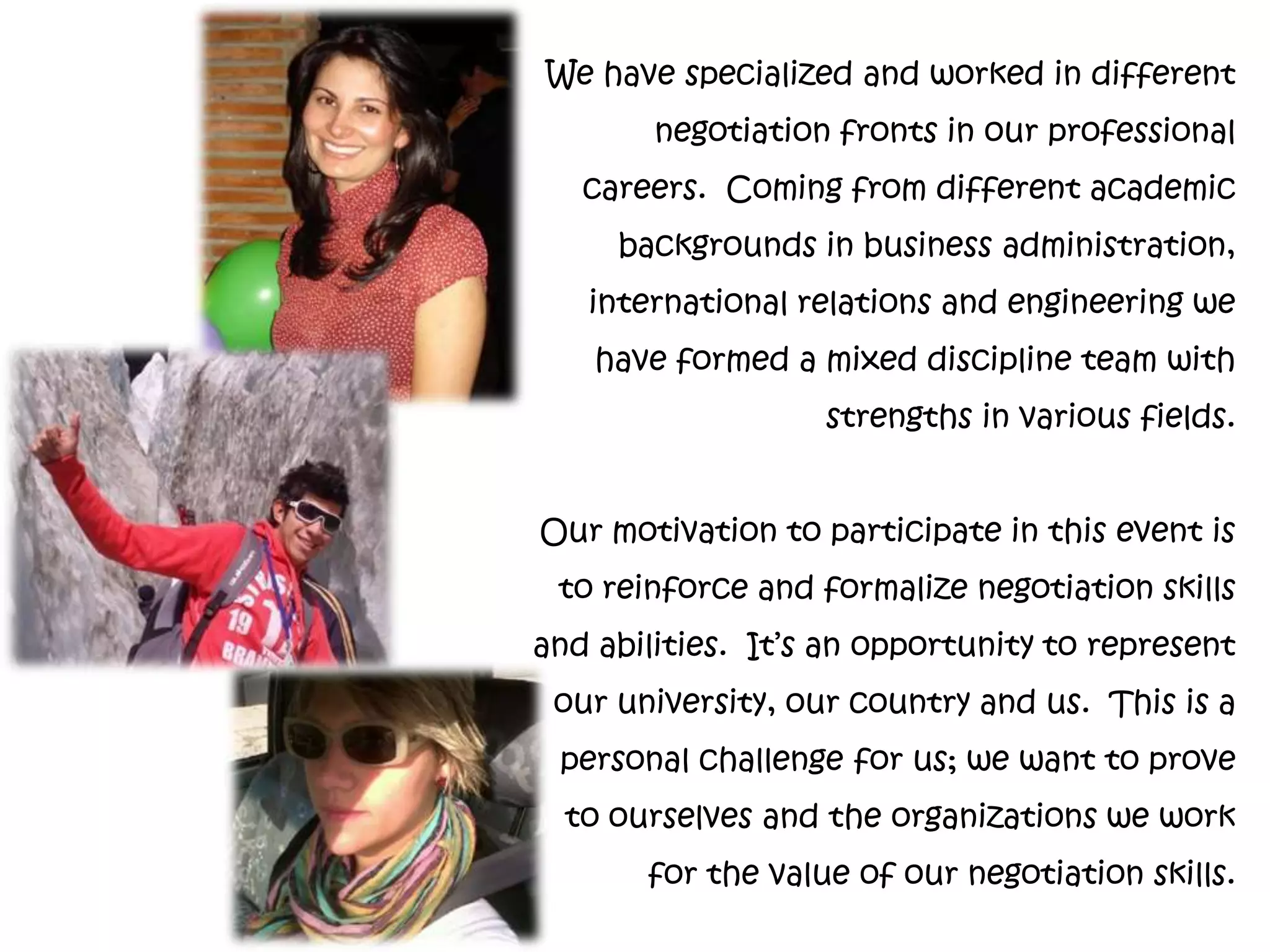 We have specialized and worked in different
        negotiation fronts in our professional
   careers. Coming from different academic
     backgrounds in business administration,
   international relations and engineering we
    have formed a mixed discipline team with
                   strengths in various fields.


Our motivation to participate in this event is
 to reinforce and formalize negotiation skills
and abilities. It’s an opportunity to represent
 our university, our country and us. This is a
 personal challenge for us; we want to prove
  to ourselves and the organizations we work
       for the value of our negotiation skills.
 
