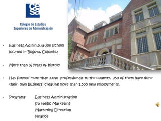•   Business Administration School
    located in Bogota, Colombia


•   More than 36 years of history


•   Has formed more than 2.040 professionals to the country. 250 of them have done
    their own business, creating more than 1.500 new employments.


•   Programs:     Business Administration
                  Strategic Marketing
                  Marketing Direction
                  Finance
 