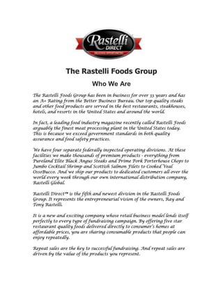 The Rastelli Foods Group<br />Who We Are<br />The Rastelli Foods Group has been in business for over 33 years and has an A+ Rating from the Better Business Bureau. Our top quality steaks and other food products are served in the best restaurants, steakhouses, hotels, and resorts in the United States and around the world.   <br />In fact, a leading food industry magazine recently called Rastelli Foods arguably the finest meat processing plant in the United States today. This is because we exceed government standards in both quality assurance and food safety practices.   <br />We have four separate federally inspected operating divisions. At these facilities we make thousands of premium products - everything from Pureland Elite Black Angus Steaks and Prime Pork Porterhouse Chops to Jumbo Cocktail Shrimp and Scottish Salmon Filets to Cooked Veal Osso Bucco. And we ship our products to dedicated customers all over the world every week through our own international distribution company, Rastelli Global.   <br />Rastelli Direct™ is the fifth and newest division in the Rastelli Foods Group. It represents the entrepreneurial vision of the owners, Ray and Tony Rastelli.   <br />It is a new and exciting company whose retail business model lends itself perfectly to every type of fundraising campaign. By offering five star restaurant quality foods delivered directly to consumer’s homes at affordable prices, you are sharing consumable products that people can enjoy repeatedly.   <br />Repeat sales are the key to successful fundraising. And repeat sales are driven by the value of the products you represent.   <br />Speaking of value, here’s just one example. The Burj Al Arab, the only seven star hotel in the world exclusively serves Rastelli Black Angus steaks. These are the exact same steaks your customers can purchase from your organization’s own personalized Rastelli Direct™ website. (See The Rastelli Direct™ Program for Successful Fundraising for details).   <br />You can see why we call Rastelli Direct™ a “Delicious Opportunity™.”   <br />Finally, we’d like to say a couple of things about the culture of our company. Culture is about who we are and it’s about what we do. We have already mentioned that your organization can raise funds by sharing our products with others. We like to talk about “sharing” rather than selling. (We try not to even use the word “selling”). Only a few people are good at selling, but almost everyone is good at sharing. Especially when it comes to sharing a good thing.   <br />And you know that typically, when we think about sharing, we also think about helping others. That’s why both charitable giving and social networking are important components of Rastelli Direct.   Sharing – Earning – Caring – Helping. That’s what Rastelli Direct is about.<br />Contact:<br />Jerrod Smith<br />Independent Business Partner www.GourmetFood2YourDoor.com<br />812-618-8438<br />