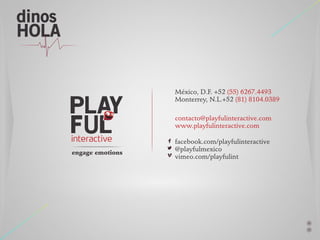 dinos
HOLA

México, D.F. +52 (55) 6267.4493
Monterrey, N.L.+52 (81) 8104.0389
contacto@playfulinteractive.com
www.playfulinteractive.com

engage emotions

facebook.com/playfulinteractive
@playfulmexico
vimeo.com/playfulint

 