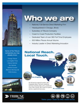Who we are
                              – National, Full-Service Direct Marketing Firm
                              – Headquartered in Chicago, Illinois
                              – Subsidiary of Tribune Company
                              – Coast-to-Coast Production Facilities
                              – Dedicated Team of over 360 Full-Time Employees
                              – 650 Million Pieces Annual Volume
                              – Industry Leader in Direct Marketing Innovation


Some of the Tribune
companies you may          National Reach.
  already know:            Local Touch.
   Chicago Tribune                                            Chicago
  Los Angeles Times
   Orlando Sentinel                                                                         Hartford

     Sun Sentinel
   Hartford Courant
Allentown Morning Call
    WGN America
                                                                                           Allentown


                                  Los Angeles



                             Six full-service regional centers offer
                             integrated direct mail and marketing
                                                                                           Orlando
                             services including data, print, postal and
                             more. All in-house, all on-site for superior
                             service, speed and accuracy.                 Ft. Lauderdale




       tribunedirect.com                          Take your mail to the next level.
 