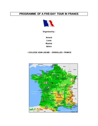 PROGRAMME OF A FIIVE--DAY TOUR IIN FRANCE 
Organized by : 
Arnaud 
Lucas 
Maxime 
Adrien 
– COLLEGE JEAN LACAZE – GRISOLLES - FRANCE 
 