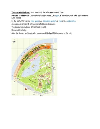 You can visit in Lyon : You have only the afternoon to visit Lyon 
Parc de la Tête d'Or ("Park of the Golden Head"), in Lyon, is an urban park with 117 hectares (290 acres). 
In the park, there are a rose garden, a botanical garden, a zoo and a velodrome. 
According to a legend, a treasure is hidden in this park. 
The treasure includes a Christ head in gold. 
Dinner at the hotel. 
After the dinner, sightseeing by bus around Gerland Stadium and in the city. 
 