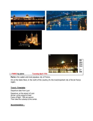 4th destination : LYON - PARIS by plane Tuesday April 17th 
Paris is the capital and most populous city of France. 
It’s on the Seine River, in the north of the country, it’s the most important city of Ile de France region. 
Travel - Timetable : 
Departure date from Lyon 
Departure: at the airport of Lyon Arrival: at the airport of bets Fares of flight : 78€ per person Then take the subway to the center. 
Accommodation :  
