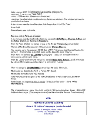 Hotel: - name: BEST WESTERN PREMIER HOTEL OPERA OPAL - address: 19 rue tronchet 75008 PARIS - room :: 139€ per night Classic room double bed 
- services: the refreshed air-conditioned room, flat-screen television. The privative bathroom is provided with a shower 
A few minutes away by step of the place de la Concorde and the Eiffel Tower 
4-star hotel 
Rooms have a view on the city 
For your visit in Paris, we propose : 
A few minutes away by step from the hotel you can see the Eiffel Tower, Champs de Mars and the Palais Chaillot, les Jardins du Trocadero. 
From the Palais Chaillot, you can go by step to the Arc de Triomphe by avenue Kleber. 
There is a Mac Donald’s restaurant 140 avenue des Champs Elysées. 
You can also eat to the restaurant “LE 68 GUY MARTIN” 68 avenue des Champs Elysées. Be careful !! : the main plate is about 30 euros and the dessert is about 12 euros. 
From there, you can see “Le LOUVRE” subway ligne 1 : about ten minutes from METRO CONCONDE to METRO PALAIS ROYAL. 
From “Le Louvre” (METRO PALAIS ROYAL) you can see Notre Dame de Paris. About 30 minutes by subway. METRO LES HALLES take ligne 4 to METRO SAINT PLACIDE. 
Then you can go to MONTMARTRE (subway ligne 13) about 30 minutes. 
Montmartre is a district in the North of Paris in 18 ° district. 
Montmartre dominates Paris (130 meters) 
Take the funicular to rise: place of the Tertre, the basilica of the Sacred Coeur, the Moulin Rouge 
For the night, we propose LE MOULIN ROUGE – 82 boulevard de Clichy - 75018 PARIS MONTMARTRE 
The cheapest menu : menu TOULOUSE LAUTREC : 180 euros including dinner + Drink (1/2 bottle of champagne (Champagne) or wine) and the show (the famous French cancan) 
MENU 
Toulouse-Lautrec Evening 
Show + 1/2 bottle of champagne or wine included 
Festival” of Norwegian Smoked Salmon, Tarama, Trout Roe and Avruga, Grilled Toast  