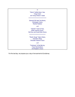 or 
“Féerie” Stuffed Dover Sole, Tangy Cream and Young Shoots in Salad 
************************ 
Steamed Gilt Head Sea Bream, Champagne Sauce, Mashed Potatoes 
orR 
“Valentin” Sauté of Veal, White Supreme Sauce, Pilaf Rice and Small White Onions 
********************** 
“Moulin Rouge” Opera Pastry, Chocolate Wings, Chocolate Hazelnut Sauce 
orR 
“Tendresse” of Red Berries, Fruity Marshmallows and Raspberry Sauce 
For the last day, we propose you a day of amusement to Eurodisney 
 