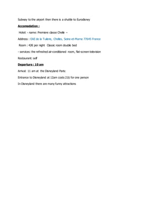 Subway to the airport then there is a shuttle to Eurodisney 
Accomodation : 
Hotel: - name: Premiere classe Chelle – 
Address : EAE de la Tuilerie, Chelles, Seine-et-Marne 77645 France 
Room : 42€ per night Classic room double bed 
- services: the refreshed air-conditioned room, flat-screen television 
Restaurant: self 
Departure : 10 am 
Arrival: 11 am at the Disneyland Paris: 
Entrance to Disneyland at 12am costs 21$ for one person 
In Disneyland there are many funny attractions 
 